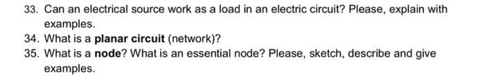 33. Can an electrical source work as a load in an electric circuit? Please, explain with
examples.
34. What is a planar circuit (network)?
35. What is a node? What is an essential node? Please, sketch, describe and give
examples.
