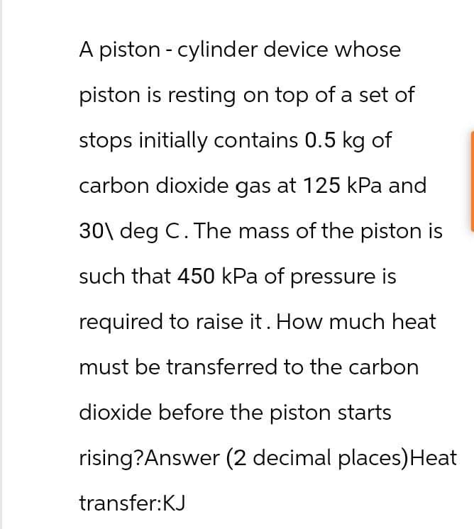 A piston - cylinder device whose
piston is resting on top of a set of
stops initially contains 0.5 kg of
carbon dioxide gas at 125 kPa and
30\ deg C. The mass of the piston is
such that 450 kPa of pressure is
required to raise it. How much heat
must be transferred to the carbon
dioxide before the piston starts
rising? Answer (2 decimal places) Heat
transfer:KJ