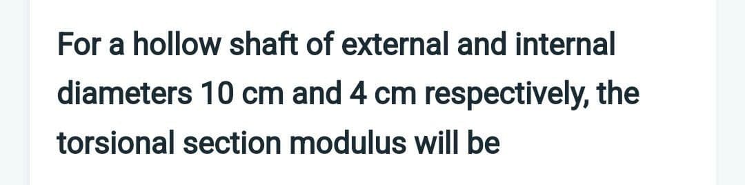 For a hollow shaft of external and internal
diameters 10 cm and 4 cm respectively, the
torsional section modulus will be