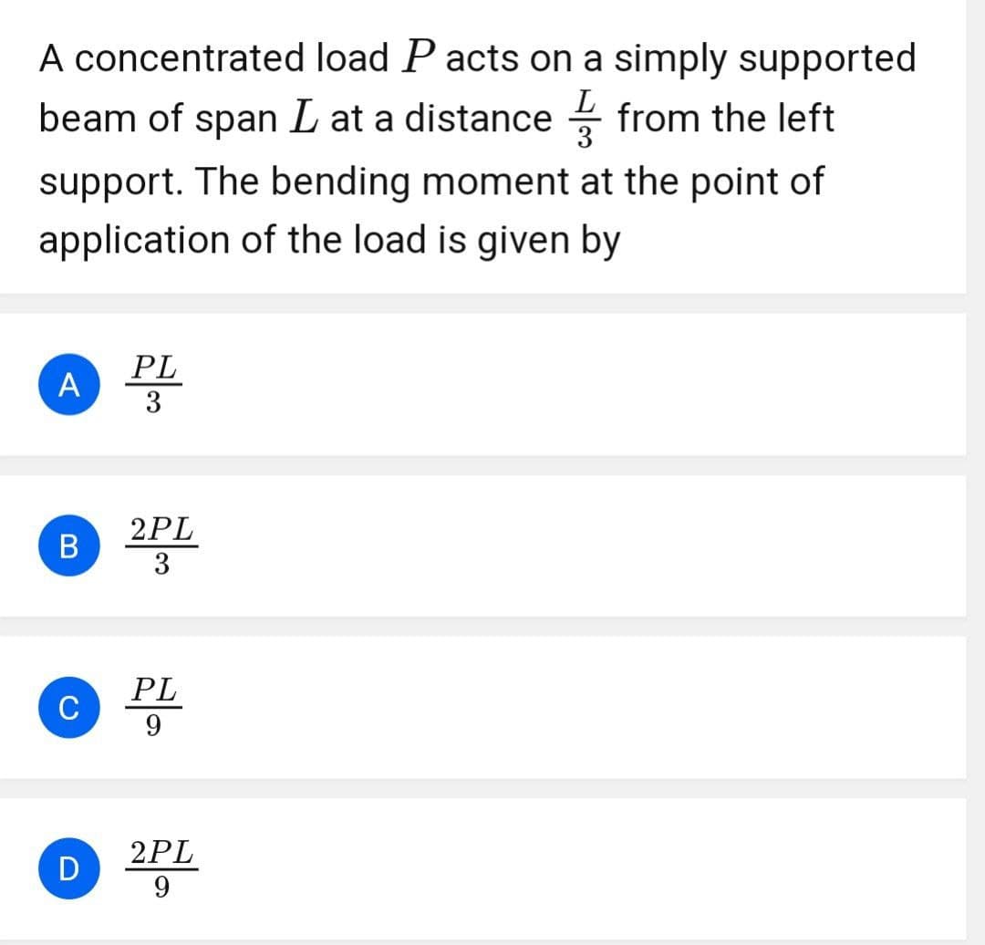 A concentrated load P acts on a simply supported
beam of span L at a distance ✓ ✓ from the left
3
support. The bending moment at the point of
application of the load is given by
PL
A
3
2PL
B
3
C
PL
PL
9
2PL
D
9