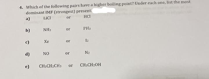 4. Which of the following pairs have a higher boiling point? Under each one, list the most
dominant IMF (strongest) present.
a)
LiCl
or
HCI
b)
c)
d)
e)
NH3
Xe
NO
or
or
or
CH3CH2CH3 or
PH3
12
N₂
CH3CH2OH
