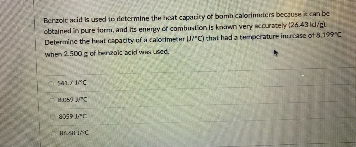 Benzoic acid is used to determine the heat capacity of bomb calorimeters because it can be
obtained in pure form, and its energy of combustion is known very accurately (26.43 kJ/g).
Determine the heat capacity of a calorimeter (J/°C) that had a temperature increase of 8.199°C
when 2.500 g of benzoic acid was used.
541.7 J/°C
8.059 J/°C
8059 J/°C
86.68 J/°C