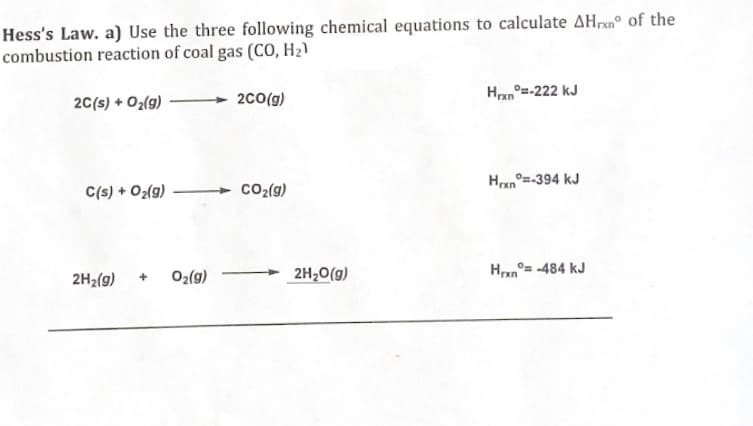 Hess's Law. a) Use the three following chemical equations to calculate AHxn of the
combustion reaction of coal gas (CO, H₂)
2C(s) + O₂(g)
C(s) + O₂(g)
2H₂(g)
+
0₂(g)
2CO(g)
CO₂(g)
2H₂O(g)
Hrxn=-222 kJ
Hrxn=-394 kJ
Hrxn
=-484 kJ