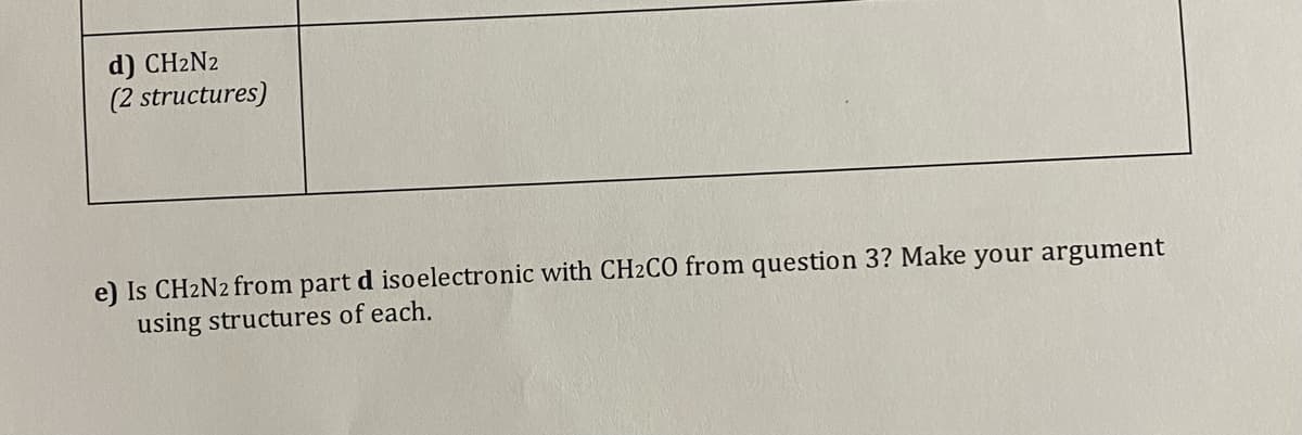d) CH2N2
(2 structures)
e) Is CH2N2 from part d isoelectronic with CH2CO from question 3? Make your argument
using structures of each.