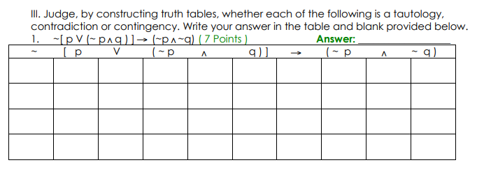 III. Judge, by constructing truth tables, whether each of the following is a tautology,
contradiction or contingency. Write your answer in the table and blank provided below.
1. ~[pV (~p^q)]→ (~p^~q) (7 Points )
Answer:
V
9).
(- p
q)
