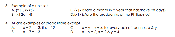3. Example of a unit set.
A. {x| 3<x<5}
B. {x |2x = 4}
C.{x|x is/are a month in a year that has/have 28 days}
D.{x|x is/are the president/s of the Philippines}
4. All are examples of propositions except
x+7 = - 3, if x = 12
x+7 = - 3
x + y = y + x, for every pair of real nos. x & y
x + y = 6, x = 2 & y = 4
A.
C.
В.
D.
