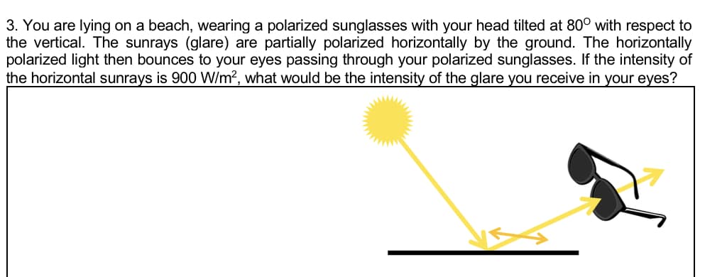 3. You are lying on a beach, wearing a polarized sunglasses with your head tilted at 80° with respect to
the vertical. The sunrays (glare) are partially polarized horizontally by the ground. The horizontally
polarized light then bounces to your eyes passing through your polarized sunglasses. If the intensity of
the horizontal sunrays is 900 W/m?, what would be the intensity of the glare you receive in your eyes?
