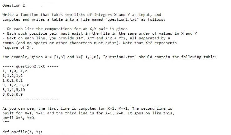 Question 2:
Write a function that takes two lists of integers X and Y as input, and
computes and writes a table into a file named "question2.txt" as follows:
- On each line the computations for an X,Y pair is given
- Each such possible pair must exist in the file in the same order of values in X and Y
- Next on each line, you provide X+Y, X*Y and X^2 + Y^2, all separated by a
comma (and no spaces or other characters must exist). Note that X^2 represents
"square of x".
For example, given X =
[1,3] and Y=[-1,1,0], "question2.txt" should contain the following table:
question2.txt
-----
1,-1,0,-1,2
1,1,2,1,2
1,0,1,0,1
3,-1,2,-3,10
3,1,4,3,10
3,0,3,0,9
As you can see, the first line is computed for X-1, Y=-1. The second line is
built for X=1, Y=1; and the third line is for X=1, Y=0. It goes on like this,
until X-3, Y=0.
def op2file(X, Y):
