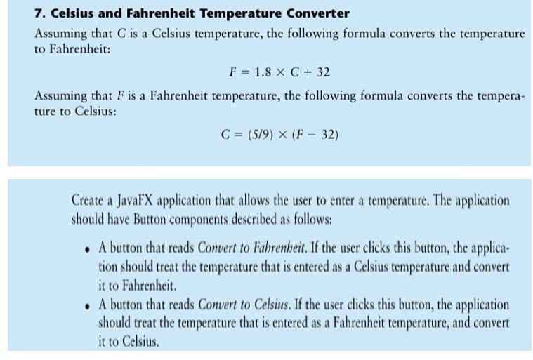 7. Celsius and Fahrenheit Temperature Converter
Assuming that C is a Celsius temperature, the following formula converts the temperature
to Fahrenheit:
F = 1.8 x C + 32
Assuming that F is a Fahrenheit temperature, the following formula converts the tempera-
ture to Celsius:
C = (5/9) × (F - 32)
Create a JavaFX application that allows the user to enter a temperature. The application
should have Button components described as follows:
. A button that reads Convert to Fahrenheit. If the user clicks this button, the applica-
tion should treat the temperature that is entered as a Celsius temperature and convert
it to Fahrenheit.
• A button that reads Convert to Celsius. If the user clicks this button, the application
should treat the temperature that is entered as a Fahrenheit temperature, and convert
it to Celsius.
