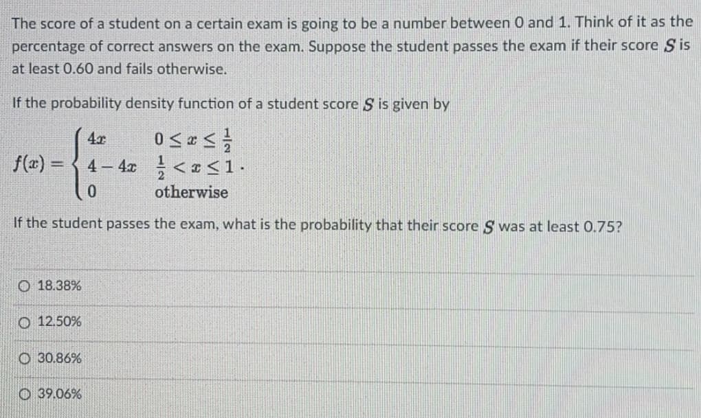 The score of a student on a certain exam is going to be a number between 0 and 1. Think of it as the
percentage of correct answers on the exam. Suppose the student passes the exam if their score S is
at least 0.60 and fails otherwise.
If the probability density function of a student score S is given by
4x
f(a) =
4 – 4x < <1.
0.
otherwise
If the student passes the exam, what is the probability that their score S was at least 0.75?
O 18.38%
O 12.50%
O 30.86%
O 39.06%
