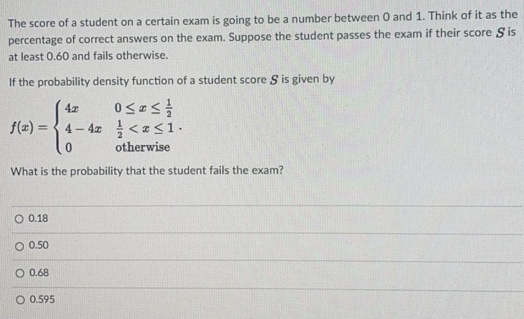The score of a student on a certain exam is going to be a number between0 and 1. Think of it as the
percentage of correct answers on the exam. Suppose the student passes the exam if their score Sis
at least 0.60 and fails otherwise.
If the probability density function of a student score S is given by
4x
f(a) =
4 4x <a <1.
otherwise
What is the probability that the student fails the exam?
O 0.18
O 0.50
O 0.68
O 0.595
