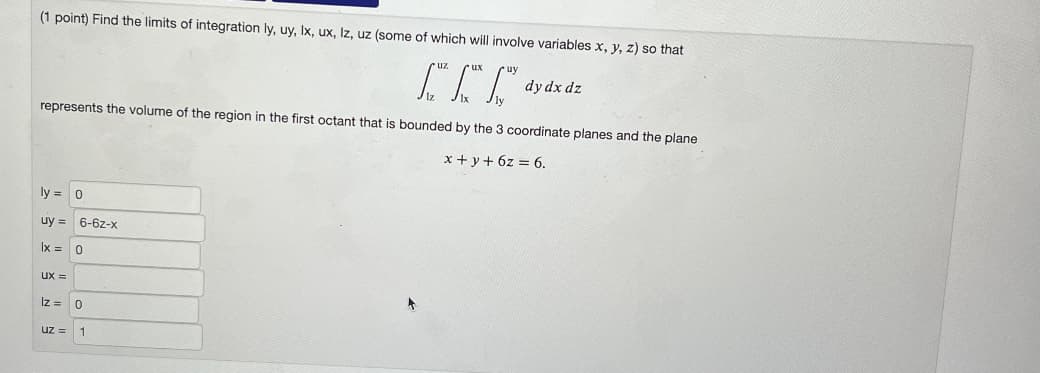 (1 point) Find the limits of integration ly, uy, Ix, ux, Iz, uz (some of which will involve variables x, y, z) so that
R
represents the volume of the region in the first octant that is bounded by the 3 coordinate planes and the plane
x + y + 6z = 6.
ly= 0
uy= 6-6z-x
lx =
Ux=
Iz =
uz =
0
0
1
dy dx dz