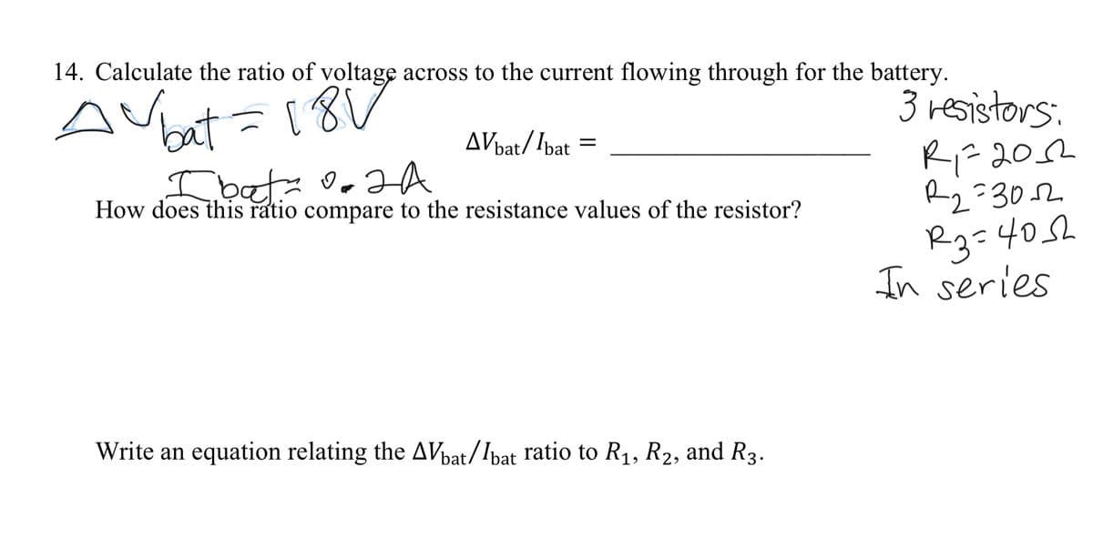 14. Calculate the ratio of voltage across to the current flowing through for the battery.
bat=18
3 resistors.
AVbat/Ibat =
Ibată A
How does this ratio compare to the resistance values of the resistor?
R-202
Rg=302
R3=405h
In series
Write an equation relating the AVbat/Ibat ratio to R1, R2, and R3.
