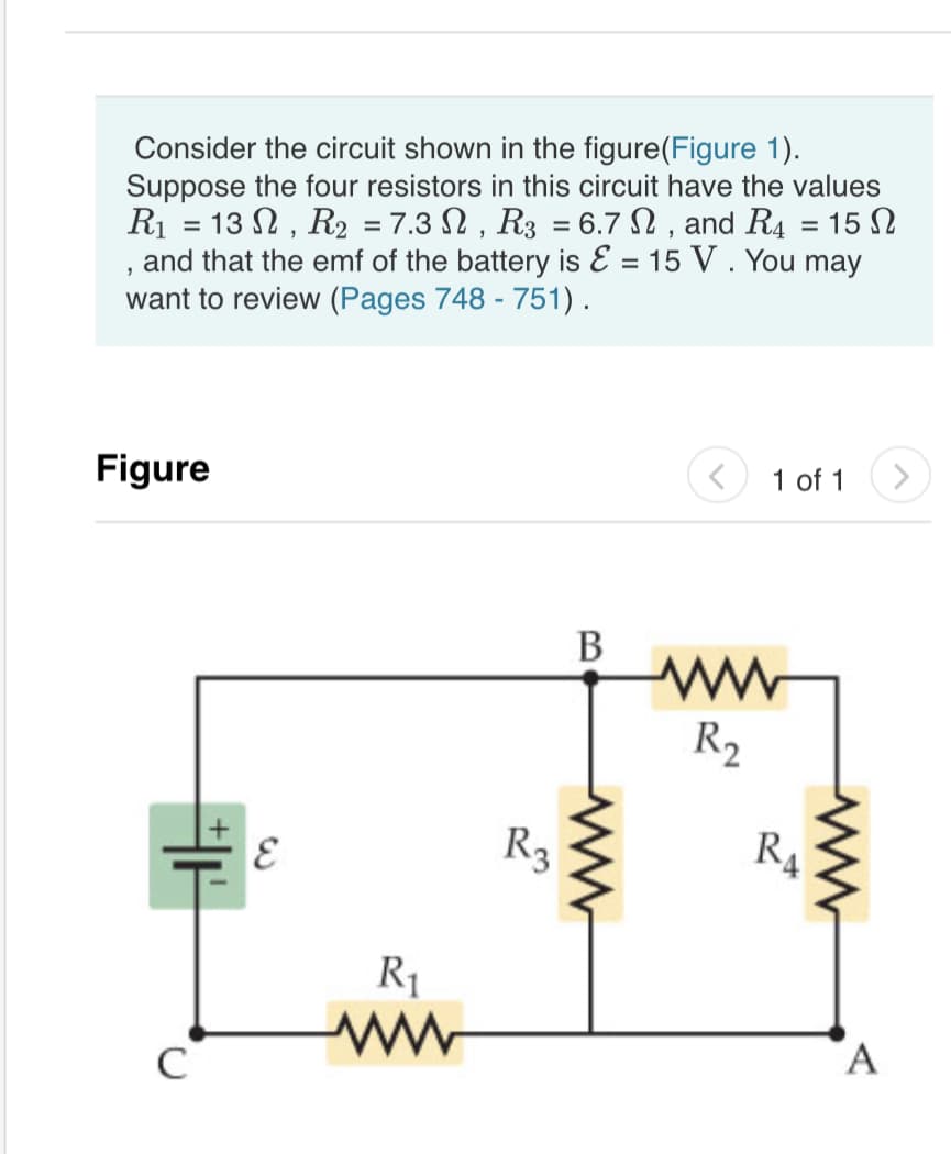 Consider the circuit shown in the figure(Figure 1).
Suppose the four resistors in this circuit have the values
R1 = 13 N , R2 = 7.3 N , R3 = 6.7 N , and R4 = 15 N
and that the emf of the battery is E = 15 V . You may
want to review (Pages 748 - 751).
%3D
%3D
Figure
1 of 1
В
R2
R3
R4
R1
C
A
