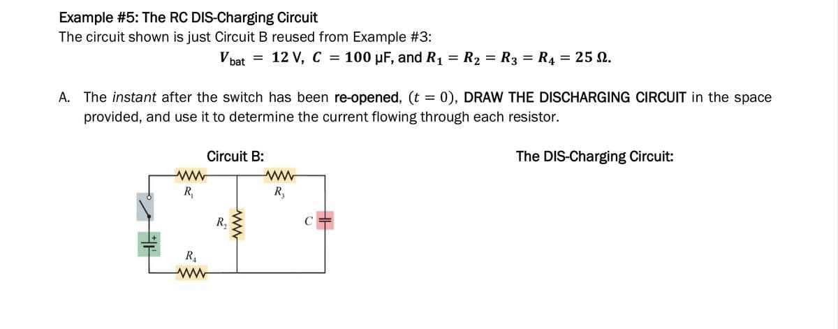 Example #5: The RC DIS-Charging Circuit
The circuit shown is just Circuit B reused from Example #3:
V bat = 12 V, C =
100 µF, and R1 = R2 = R3 = R4 = 25 N.
A. The instant after the switch has been re-opened, (t = 0), DRAW THE DISCHARGING CIRCUIT in the space
provided, and use it to determine the current flowing through each resistor.
Circuit B:
The DIS-Charging Circuit:
R,
R3
R,
C =
R4

