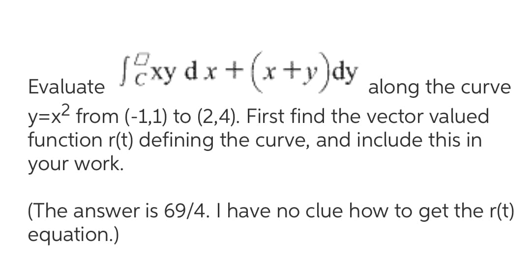 SExy dx+ (x+y)dy
Evaluate
along the curve
y=x2 from (-1,1) to (2,4). First find the vector valued
function r(t) defining the curve, and include this in
your work.
(The answer is 69/4. I have no clue how to get the r(t)
equation.)
