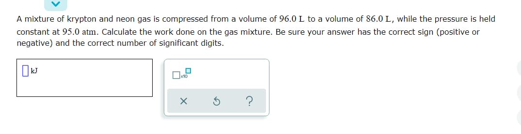 A mixture of krypton and neon gas is compressed from a volume of 96.0L to a volume of 86.0 L, while the pressure is held
constant at 95.0 atm. Calculate the work done on the gas mixture. Be sure your answer has the correct sign (positive or
negative) and the correct number of significant digits.
