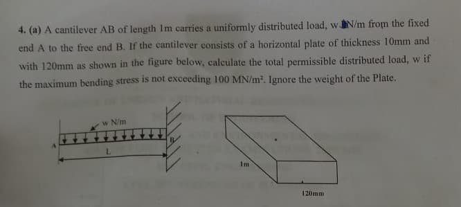 4. (a) A cantilever AB of length Im carries a uniformly distributed load, wN/m from the fixed
end A to the free end B. If the cantilever consists of a horizontal plate of thickness 10mm and
with 120mm as shown in the figure below, calculate the total permissible distributed load, w if
the maximum bending stress is not exceeding 100 MN/m. Ignore the weight of the Plate.
w N/m
L.
Im
120mm
