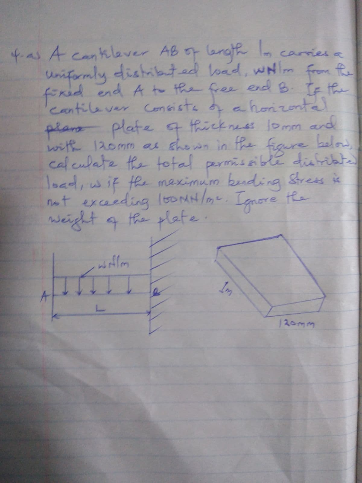 Grath
fas A cantlever AB o erath lm carries a
from
klev.
uniformly distributed load, wNm fe
fired end A to the free end B. Te the
cantilever Consista a horizontal
thicknees lomm and
with 120mm as shown in fhe below,
plars plate4
figure
calculate the total permiseiblé diafribte
load,wif the meximum bending Stress is
not exceeding 10OMH/mt. Ignore the
grore te
weight a the tlefe
Im
120mm
