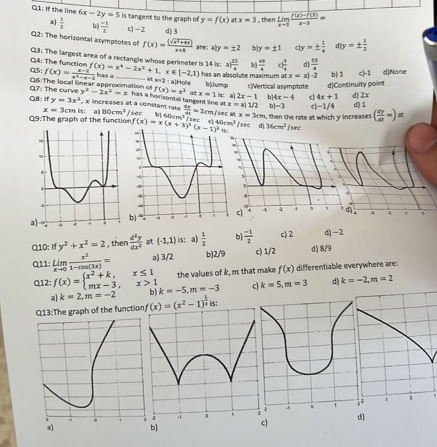 Q1: If the line 6x-2y = 5 is tangent to the graph of y = f(x) at x = 3, then Limx)-1(3).
X-3 x-3
b)
a) //22
c)-2
d) 3
Q2: The horizontal asymptotes of f(x)=(√²+4)
Q3: The largest area of a rectangle whose perimeter is 14 is: a)
are: a)y=12
Q4: The function f(x) = x¹ - 2x² + 1, x € (-2,1) has an absolute maximum at x = a) -2
b)
c
b) 1 c)-1 d)None
Q5: f(x) = x-2
x²-x-2 has a at x=2: a)Hole
b)Jump
Q6: The local linear approximation of f(x) = x² at x = 1 is: a) 2x-1
Q7: The curve y² - 2x² = x has a horizontal tangent line at x = a) 1/2
Q8: If y = 3x², x increases at a constant rate
b)4x-4
c)Vertical asymptote
b)-3
d) Continuity point
d) 2x
c) 4x+1
c)-1/4
d) 1
dx
dt
= 2cm/sec at x = 3cm, then the rate at which y increases (=) at
b) 60cm²/sec c) 40cm²/sec d) 36cm²/sec
x = 3cm is: a) 80cm²/sec
Q9:The graph of the functionf(x) = x (x + 3)³ (x-1)² is:
SH
a)-
b) *
Q10: If y² + x² = 2, then dat (-1,1) is: a)
x²
a) 3/2
Q11: Lim-
x-0 1-cos(3x)
012: f(x)=(x-3,
+ k,
mx
a) k = 2, m = -2
-10
a)
x≤1
x>1
b) k=-5, m = -3
Q13:The graph of the function f(x) = (x² - 1) is:
2
b)
b)y = ±1 cly = ±d)y=1 /
bly = ±1
b)=//
-3
c) 2
c)
=
0
b)2/9
c) 1/2
d) 8/9
the values of k, m that make f(x) differentiable everywhere are:
d) k = -2, m = 2
c) k = 5, m = 3
2
0
d)-2
V
d)