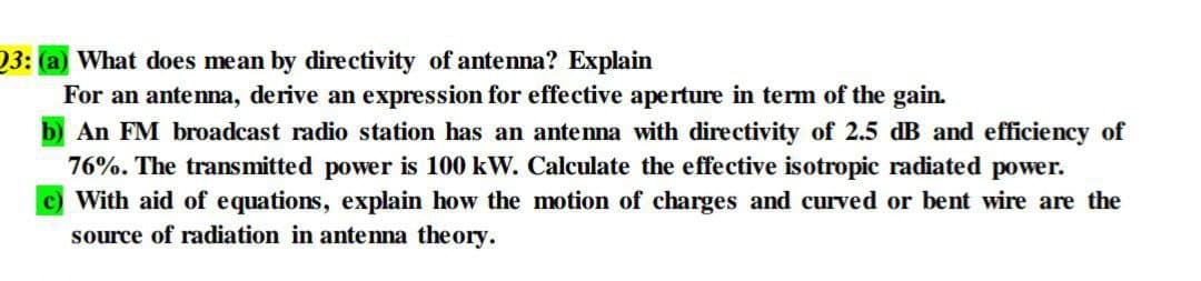 23: (a) What does mean by directivity of antenna? Explain
For an antenna, derive an expression for effective aperture in term of the gain.
An FM broadcast radio station has an antenna with directivity of 2.5 dB and efficiency of
76%. The transmitted power is 100 kW. Calculate the effective isotropic radiated power.
c) With aid of equations, explain how the motion of charges and curved or bent wire are the
source of radiation in antenna theory.
