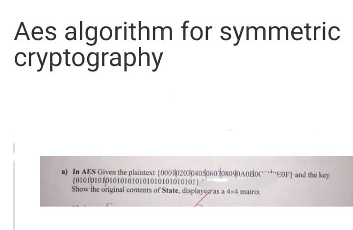 Aes algorithm for symmetric
cryptography
a) In AES Given the plaintext (000102030405060708090A0B0CEOF) and the key
(01010101010101010101010101010101)
Show the original contents of State, displayed as a 4x4 matrix