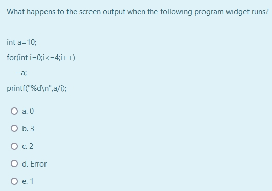 What happens to the screen output when the following program widget runs?
int a=10;
for(int i=0;i<=4;i++)
--a;
printf("%d\n",a/i);
O a. 0
O b. 3
О с.2
O d. Error
О е.1
