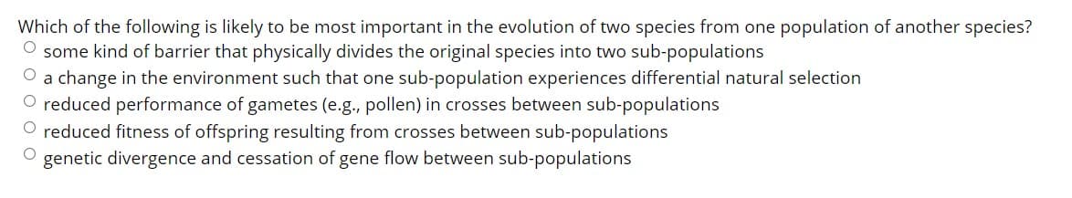 Which of the following is likely to be most important in the evolution of two species from one population of another species?
O some kind of barrier that physically divides the original species into two sub-populations
a change in the environment such that one sub-population experiences differential natural selection
O reduced performance of gametes (e.g., pollen) in crosses between sub-populations
O reduced fitness of offspring resulting from crosses between sub-populations
genetic divergence and cessation of gene flow between sub-populations