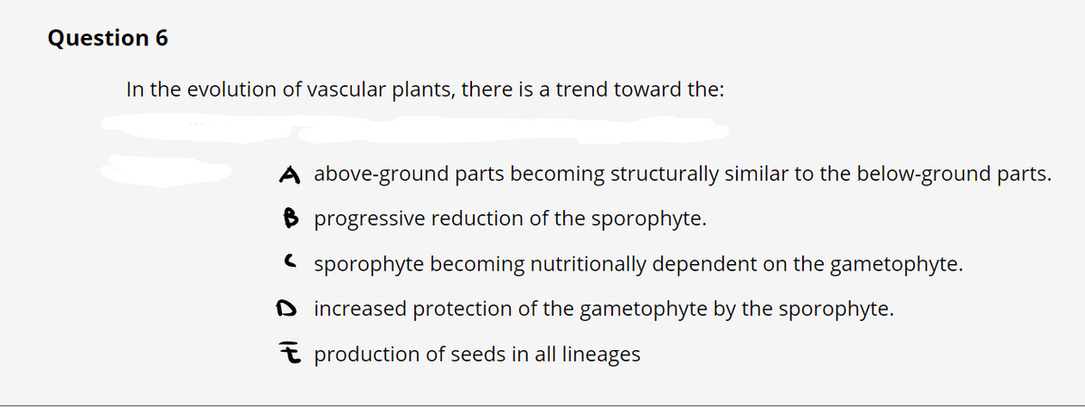Question 6
In the evolution of vascular plants, there is a trend toward the:
A above-ground parts becoming structurally similar to the below-ground parts.
B progressive reduction of the sporophyte.
sporophyte becoming nutritionally dependent on the gametophyte.
Dincreased protection of the gametophyte by the sporophyte.
production of seeds in all lineages