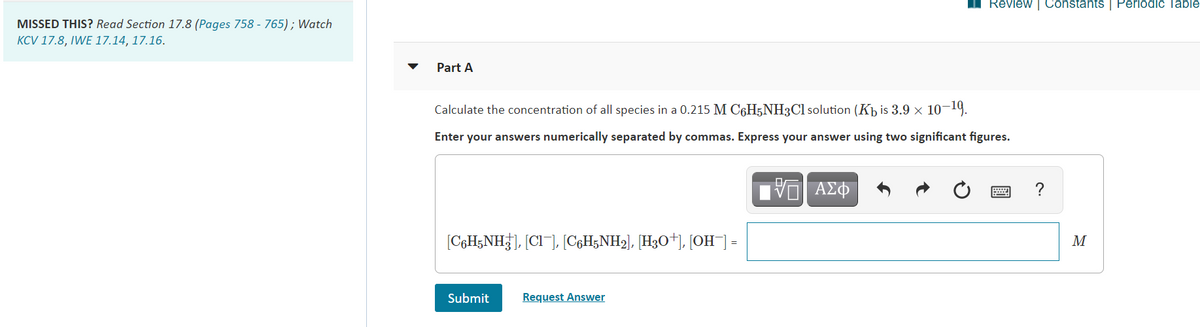 I Review | ConstantsS | Periodic Table
MISSED THIS? Read Section 17.8 (Pages 758 - 765) ; Watch
KCV 17.8, IWE 17.14, 17.16.
Part A
Calculate the concentration of all species in a 0.215 M C6H5NH3C1 solution (Kb is 3.9 × 10-19.
Enter your answers numerically separated by commas. Express your answer using two significant figures.
?
[C¢H&NH}], [CI¯], [C¢H5NH2], [H3O*J, [OH¯] =
M
Submit
Request Answer
