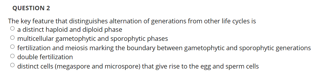 QUESTION 2
The key feature that distinguishes alternation of generations from other life cycles is
O a distinct haploid and diploid phase
O multicellular gametophytic and sporophytic phases
O fertilization and meiosis marking the boundary between gametophytic and sporophytic generations
O double fertilization
O distinct cells (megaspore and microspore) that give rise to the egg and sperm cells