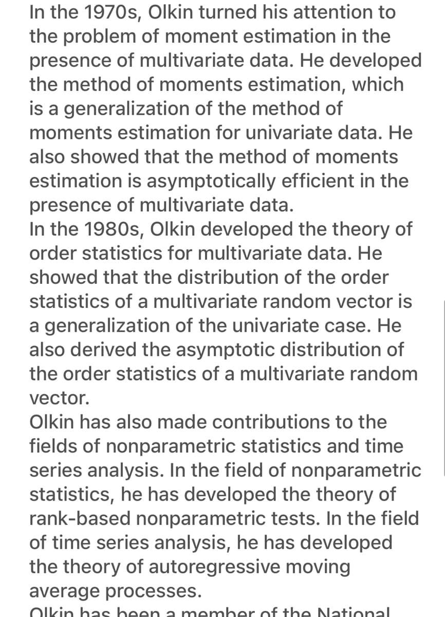 In the 1970s, Olkin turned his attention to
the problem of moment estimation in the
presence of multivariate data. He developed
the method of moments estimation, which
is a generalization of the method of
moments estimation for univariate data. He
also showed that the method of moments
estimation is asymptotically efficient in the
presence of multivariate data.
In the 1980s, Olkin developed the theory of
order statistics for multivariate data. He
showed that the distribution of the order
statistics of a multivariate random vector is
a generalization of the univariate case. He
also derived the asymptotic distribution of
the order statistics of a multivariate random
vector.
Olkin has also made contributions to the
fields of nonparametric statistics and time
series analysis. In the field of nonparametric
statistics, he has developed the theory of
rank-based nonparametric tests. In the field
of time series analysis, he has developed
the theory of autoregressive moving
average processes.
Olkin has been a member of the National