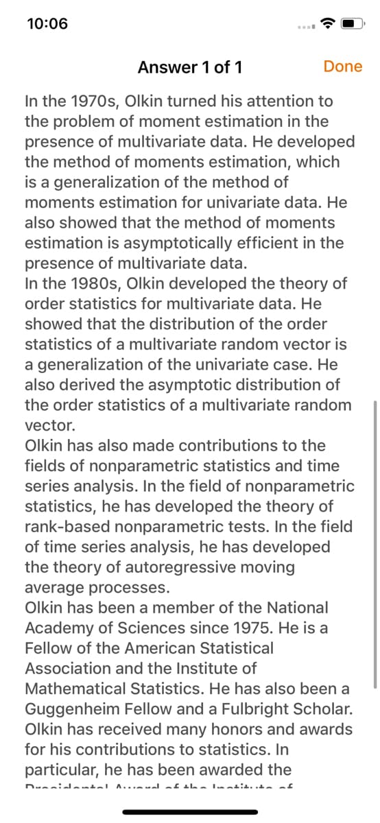 10:06
Answer 1 of 1
In the 1970s, Olkin turned his attention to
the problem of moment estimation in the
presence of multivariate data. He developed
the method of moments estimation, which
is a generalization of the method of
moments estimation for univariate data. He
also showed that the method of moments
estimation is asymptotically efficient in the
presence of multivariate data.
In the 1980s, Olkin developed the theory of
order statistics for multivariate data. He
showed that the distribution of the order
statistics of a multivariate random vector is
a generalization of the univariate case. He
also derived the asymptotic distribution of
the order statistics of a multivariate random
vector.
Olkin has also made contributions to the
fields of nonparametric statistics and time
series analysis. In the field of nonparametric
statistics, he has developed the theory of
rank-based nonparametric tests. In the field
of time series analysis, he has developed
the theory of autoregressive moving
Done
average processes.
Olkin has been a member of the National
Academy of Sciences since 1975. He is a
Fellow of the American Statistical
Association and the Institute of
Mathematical Statistics. He has also been a
Guggenheim Fellow and a Fulbright Scholar.
Olkin has received many honors and awards
for his contributions to statistics. In
particular, he has been awarded the
Dumnidantal Anal of the lotitia of