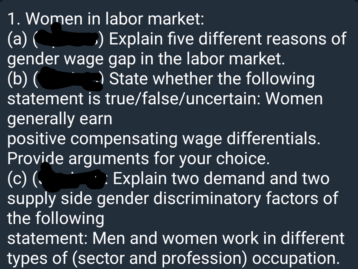 1. Women in labor market:
(a) (С.
gender wage gap in the labor market.
(b) (
statement is true/false/uncertain: Women
D) Explain five different reasons of
-) State whether the following
generally earn
positive compensating wage differentials.
Provide arguments for your choice.
(c) (
supply side gender discriminatory factors of
the following
Explain two demand and two
statement: Men and women work in different
types of (sector and profession) occupation.
