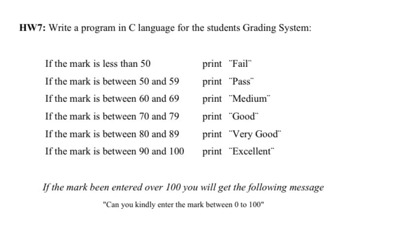 HW7: Write a program in C language for the students Grading System:
If the mark is less than 50
print "Fail"
If the mark is between 50 and 59
print "Pass"
If the mark is between 60 and 69
print "Medium"
If the mark is between 70 and 79
print "Good"
If the mark is between 80 and 89
print "Very Good"
If the mark is between 90 and 100
print "Excellent"
If the mark been entered over 100 you will get the following message
"Can you kindly enter the mark between 0 to 100"
