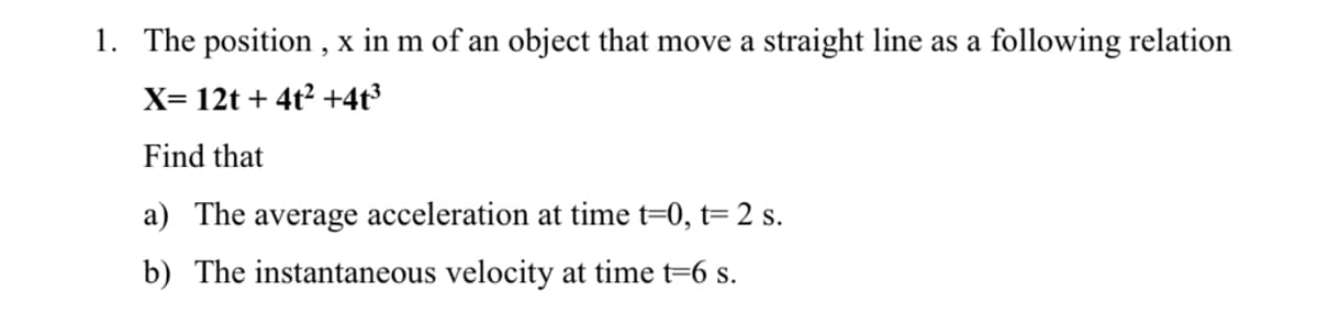 1. The position , x in m of an object that move a straight line as a following relation
X= 12t + 4t2 +4t³
Find that
a) The average acceleration at time t=0, t=2 s.
b) The instantaneous velocity at time t=6 s.
