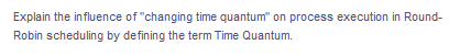 Explain the influence of "changing time quantum" on process execution in Round-
Robin scheduling by defining the term Time Quantum.
