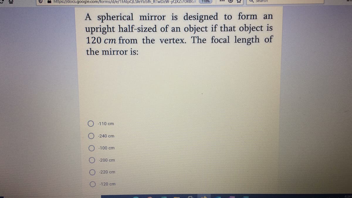 https://docs.google.com/forms/d/e/1FAlpQLSfeYb5fh_ftTwDzW-YQXZ17ORBGK
Sear
A spherical mirror is designed to form an
upright half-sized of an object if that object is
120 cm from the vertex. The focal length of
the mirror is:
-110 cm
-240 cm
-100 cm
-200 cm
-220 cm
-120 cm
4:34
