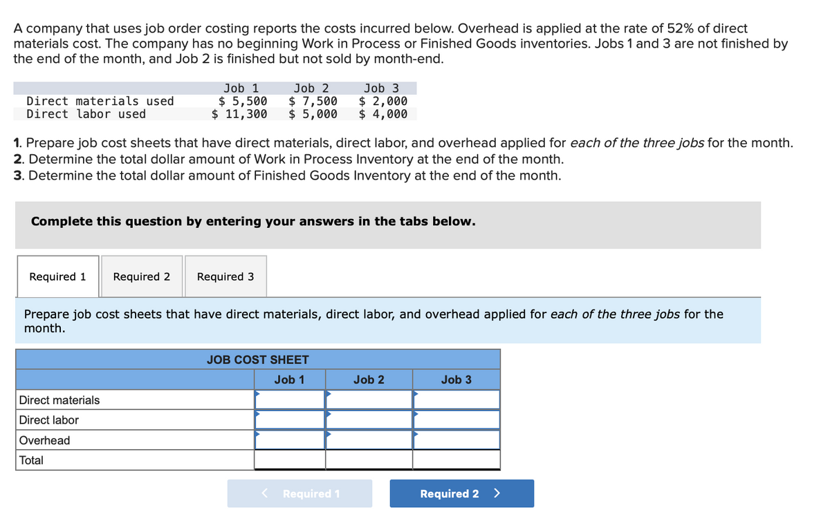 A company that uses job order costing reports the costs incurred below. Overhead is applied at the rate of 52% of direct
materials cost. The company has no beginning Work in Process or Finished Goods inventories. Jobs 1 and 3 are not finished by
the end of the month, and Job 2 is finished but not sold by month-end.
Direct materials used
Direct labor used
Job 1
$ 5,500
$ 11,300
Job 2
$ 7,500
$ 5,000
Job 3
$ 2,000
$ 4,000
1. Prepare job cost sheets that have direct materials, direct labor, and overhead applied for each of the three jobs for the month.
2. Determine the total dollar amount of Work in Process Inventory at the end of the month.
3. Determine the total dollar amount of Finished Goods Inventory at the end of the month.
Complete this question by entering your answers in the tabs below.
Required 1
Required 2
Required 3
Prepare job cost sheets that have direct materials, direct labor, and overhead applied for each of the three jobs for the
month.
JOB COST SHEET
Job 1
Job 2
Job 3
Direct materials
Direct labor
Overhead
Total
Required 1
Required 2 >
