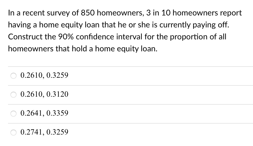 In a recent survey of 850 homeowners, 3 in 10 homeowners report
having a home equity loan that he or she is currently paying off.
Construct the 90% confidence interval for the proportion of all
homeowners that hold a home equity loan.
0.2610, 0.3259
0.2610, 0.3120
0.2641, 0.3359
0.2741, 0.3259

