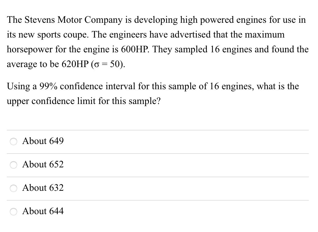 The Stevens Motor Company is developing high powered engines for use in
its new sports coupe. The engineers have advertised that the maximum
horsepower for the engine is 600HP. They sampled 16 engines and found the
average to be 620HP (6 = 50).
Using a 99% confidence interval for this sample of 16 engines, what is the
upper confidence limit for this sample?
About 649
About 652
About 632
O About 644
