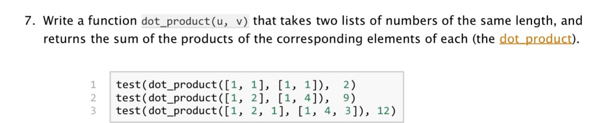7. Write a function dot_product(u, v) that takes two lists of numbers of the same length, and
returns the sum of the products of the corresponding elements of each (the dot product).
test(dot_product([1, 1], [1, 1]), 2)
test(dot_product([1, 2], [1, 4]), 9)
test(dot_product([1, 2, 1], [1, 4, 3]), 12)
1
3
