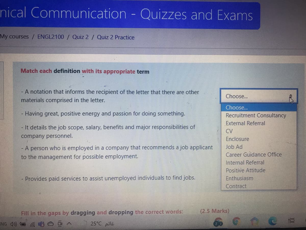 nical Communication - Quizzes and Exams
My courses / ENGL2100 / Quiz 2 / Quiz 2 Practice
Match each definition with its appropriate term
- A notation that informs the recipient of the letter that there are other
Choose...
materials comprised in the letter.
Choose...
- Having great, positive energy and passion for doing something.
Recruitment Consultancy
External Referral
- It details the job scope, salary, benefits and major responsibilities of
CV
company personnel.
Enclosure
- A person who is employed in a company that recommends a job applicant
to the management for possible employment.
Job Ad
Career Guidance Office
Internal Referral
Positive Attitude
- Provides paid services to assist unemployed individuals to find jobs.
Enthusiasm
Contract
Fill in the gaps by dragging and dropping the correct words:
(2.5 Marks)
NG 4)
25°C pile
