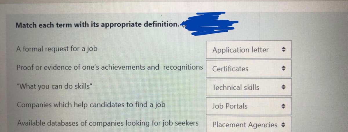 Match each term with its appropriate definition.
A formal request for a job
Application letter
Proof or evidence of one's achievements and recognitions Certificates
"What
you can do skills"
Technical skills
Companies which help candidates to find a job
Job Portals
Available databases of companies looking for job seekers
Placement Agencies +
