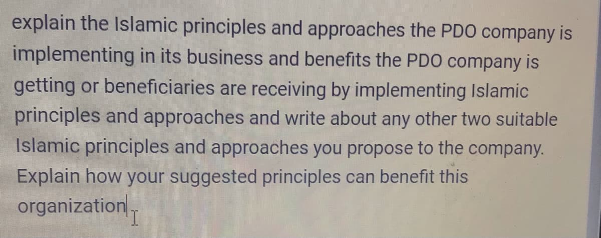 explain the Islamic principles and approaches the PDO company is
implementing in its business and benefits the PDO company is
getting or beneficiaries are receiving by implementing Islamic
principles and approaches and write about any other two suitable
Islamic principles and approaches you propose to the company.
Explain how your suggested principles can benefit this
organization-
