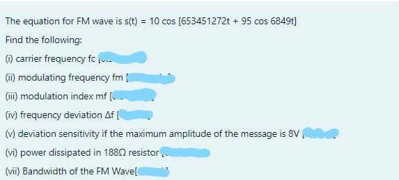 The equation for FM wave is s(t) = 10 cos [653451272t + 95 cos 6849t]
Find the following:
) carrier frequency fc (
(i) modulating frequency fm [
(ii) modulation index mf [C
(iv) frequency deviation Af
(v) deviation sensitivity if the maximum amplitude of the message is 8V
(vi) power dissipated in 1880 resistor..
(vii) Bandwidth of the FM Wave[
