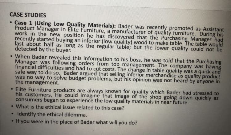 CASE STUDIES
• Case 1 (Using Low Quality Materials): Bader was recently promoted as Assistant
Product Manager in Elite Furniture, a manufacturer of quality furniture. During his
work in the new position he has discovered that the Purchasing Manager had
recently started buying an inferior (low quality) wood to make table. The table would
last about half as long as the regular table; but the lower quality could not be
detected by the buyer.
• When Bader revealed this information to his boss, he was told that the Purchasing
Manager was following orders from top management. The company was having
financial difficulties and had to cut costs. The change in table quality was a quick and
safe way to do so. Bader argued that selling inferior merchandise as quality product
was no way to solve budget problems, but his opinion was not heard by anyone in
the management.
• Elite Furniture products are always known for quality which Bader had stressed to
his customers. 'He could imagine that image of the shop going down quickly as
consumers began to experience the low quality materials in near future.
• What is the ethical issue related to this case?
Identify the ethical dilemma.
• If you were in the place of Bader what will you do?
