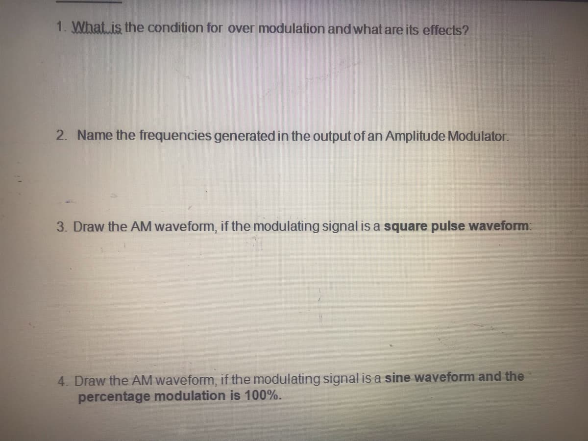 1. What is the condition for over modulation and what are its effects?
2. Name the frequencies generated in the output of an Amplitude Modulator.
Draw the AM waveform, if the modulating signal is a square pulse waveform
4. Draw the AM waveform, if the modulating signal is a sine waveform and the
percentage modulation is 100%.
