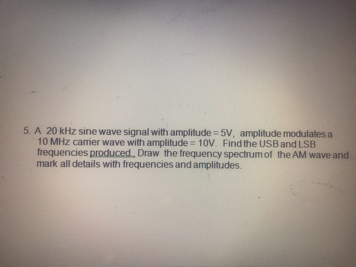 5. A 20 kHz sine wave signal with amplitude = 5V, amplitude modulates a
10 MHz carrier wave with amplitude = 10V. Find the USB and LSB
frequencies produced, Draw the frequency spectrum of the AM wave and
mark all details with frequencies and amplitudes.
