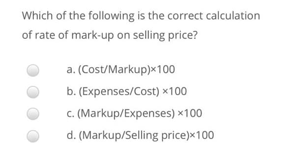 Which of the following is the correct calculation
of rate of mark-up on selling price?
a. (Cost/Markup)×100
b. (Expenses/Cost) x100
c. (Markup/Expenses) x100
d. (Markup/Selling price)x100
